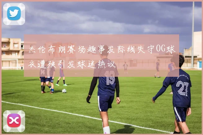 杰伦布朗赛场趣事发际线失守OG球衣遭殃引发球迷热议