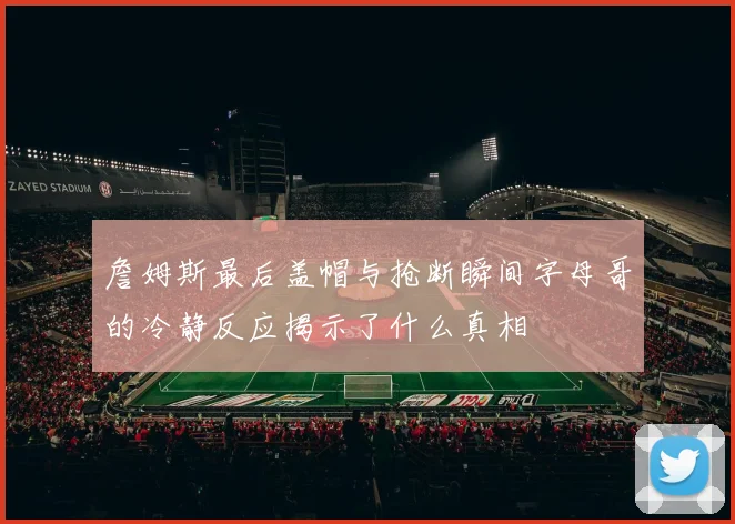 詹姆斯最后盖帽与抢断瞬间字母哥的冷静反应揭示了什么真相