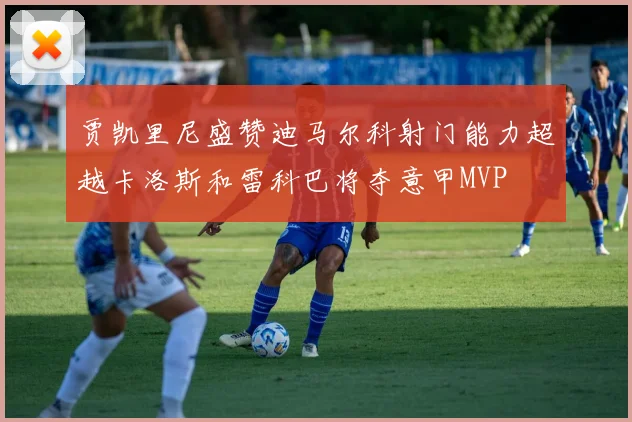贾凯里尼盛赞迪马尔科射门能力超越卡洛斯和雷科巴将夺意甲MVP