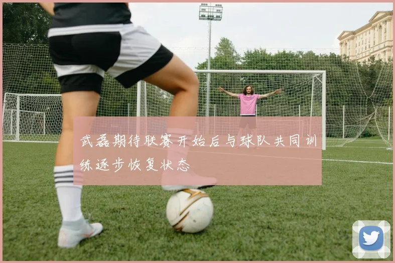 武磊期待联赛开始后与球队共同训练逐步恢复状态
