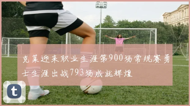 克莱迎来职业生涯第900场常规赛勇士生涯出战793场成就辉煌