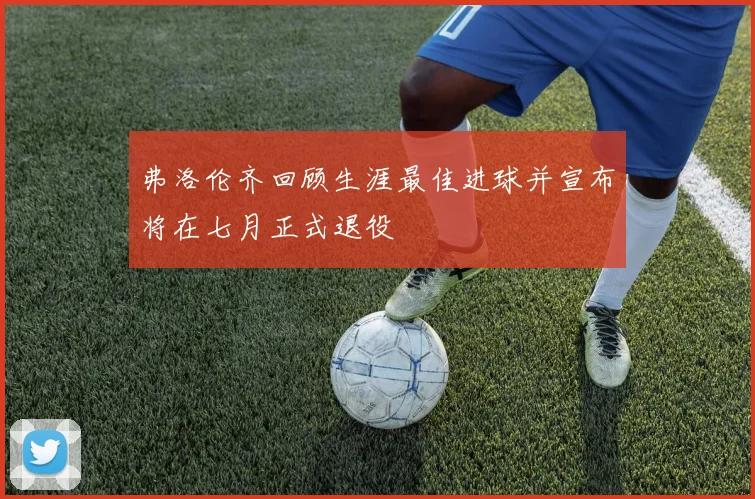 弗洛伦齐回顾生涯最佳进球并宣布将在七月正式退役