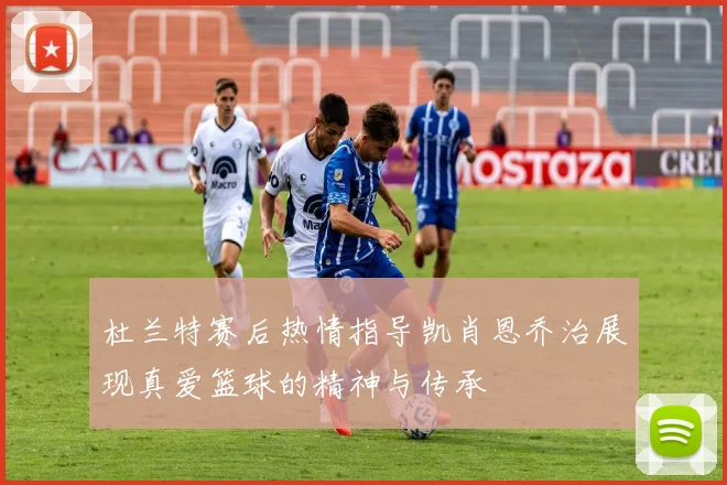 杜兰特赛后热情指导凯肖恩乔治展现真爱篮球的精神与传承