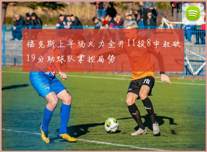 福克斯上半场火力全开11投8中狂砍19分助球队掌控局势