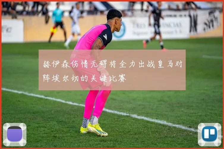赫伊森伤情无碍将全力出战皇马对阵埃尔切的关键比赛