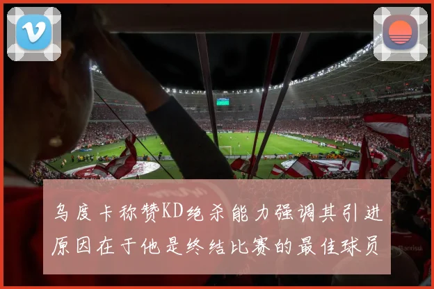 乌度卡称赞KD绝杀能力强调其引进原因在于他是终结比赛的最佳球员