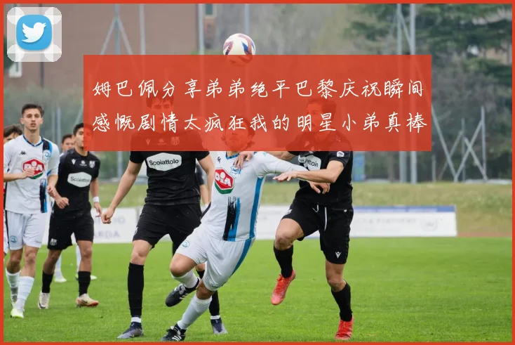 姆巴佩分享弟弟绝平巴黎庆祝瞬间感慨剧情太疯狂我的明星小弟真棒