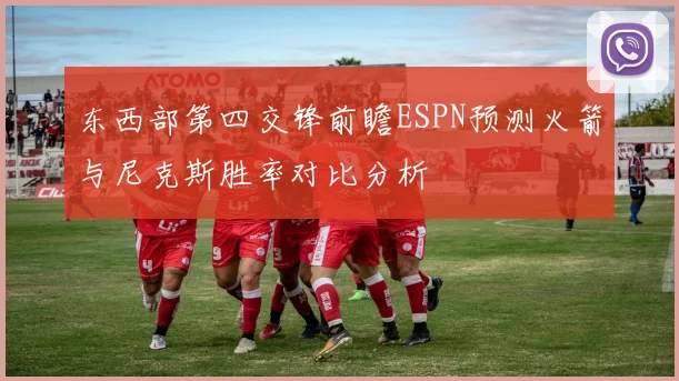 东西部第四交锋前瞻ESPN预测火箭与尼克斯胜率对比分析