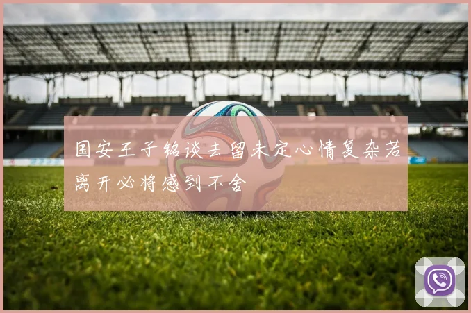 国安王子铭谈去留未定心情复杂若离开必将感到不舍