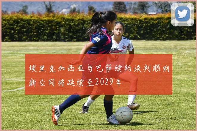 埃里克加西亚与巴萨续约谈判顺利新合同将延续至2029年