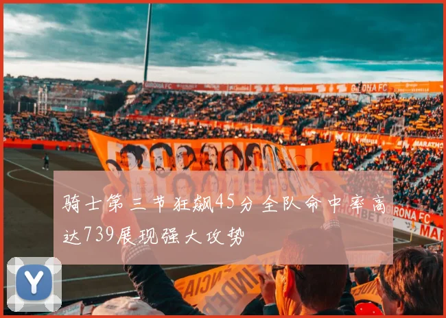 骑士第三节狂飙45分全队命中率高达739展现强大攻势