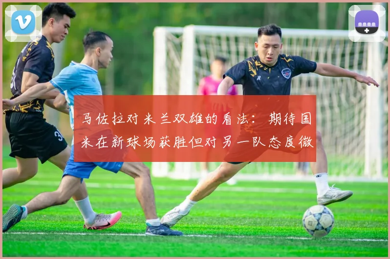 马佐拉对米兰双雄的看法：期待国米在新球场获胜但对另一队态度微妙