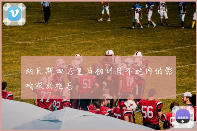 纳瓦斯回忆皇马初训日齐达内的影响深刻难忘