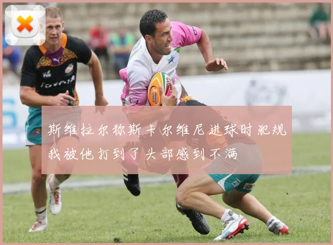 斯维拉尔称斯卡尔维尼进球时犯规我被他打到了头部感到不满