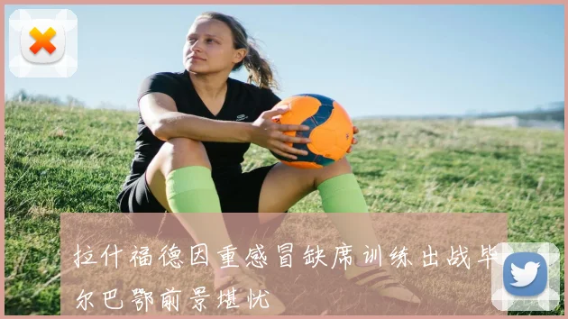 拉什福德因重感冒缺席训练出战毕尔巴鄂前景堪忧